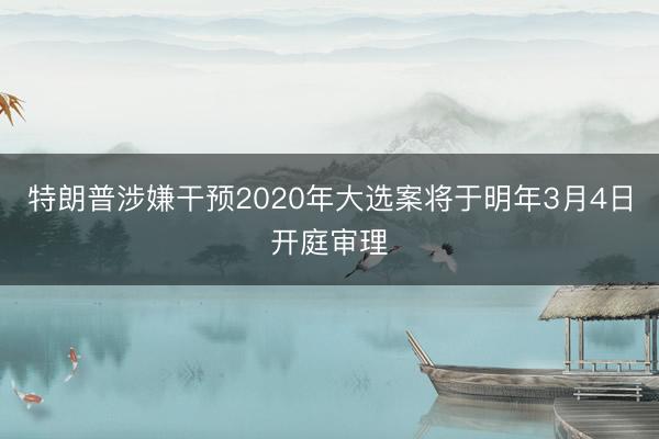 特朗普涉嫌干预2020年大选案将于明年3月4日开庭审理