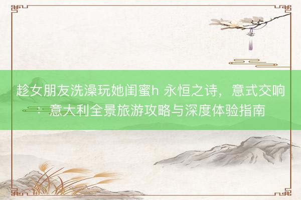 趁女朋友洗澡玩她闺蜜h 永恒之诗，意式交响：意大利全景旅游攻略与深度体验指南