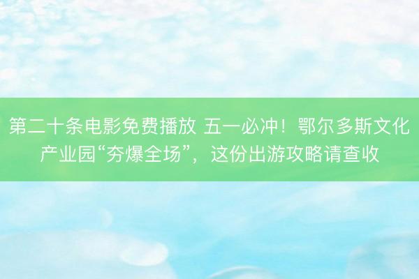 第二十条电影免费播放 五一必冲！鄂尔多斯文化产业园“夯爆全场”，这份出游攻略请查收