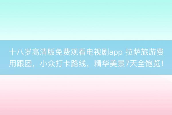 十八岁高清版免费观看电视剧app 拉萨旅游费用跟团，小众打卡路线，精华美景7天全饱览！