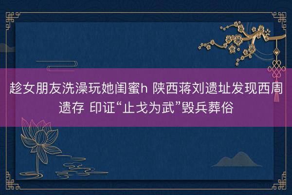 趁女朋友洗澡玩她闺蜜h 陕西蒋刘遗址发现西周遗存 印证“止戈为武”毁兵葬俗