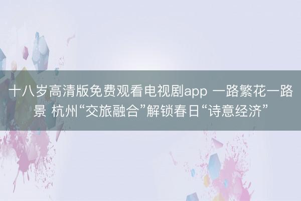 十八岁高清版免费观看电视剧app 一路繁花一路景 杭州“交旅融合”解锁春日“诗意经济”