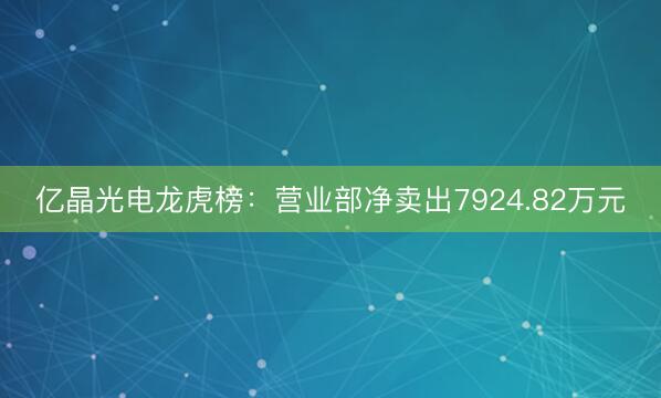 亿晶光电龙虎榜：营业部净卖出7924.82万元