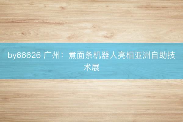 by66626 广州：煮面条机器人亮相亚洲自助技术展