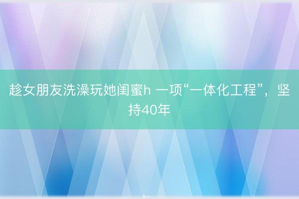 趁女朋友洗澡玩她闺蜜h 一项“一体化工程”，坚持40年