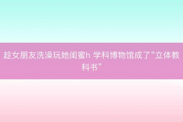 趁女朋友洗澡玩她闺蜜h 学科博物馆成了“立体教科书”