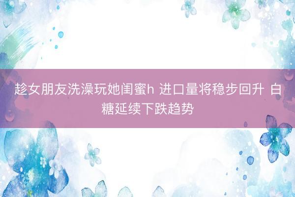 趁女朋友洗澡玩她闺蜜h 进口量将稳步回升 白糖延续下跌趋势