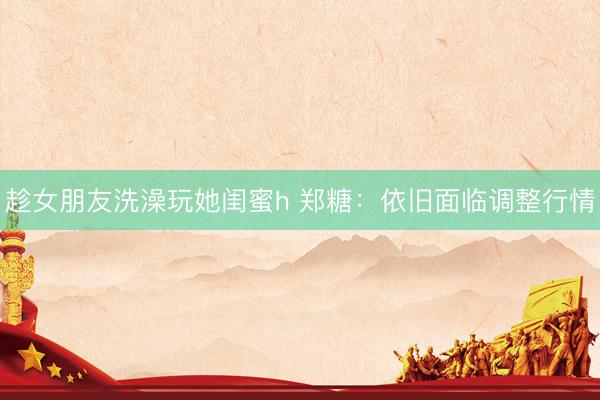 趁女朋友洗澡玩她闺蜜h 郑糖：依旧面临调整行情