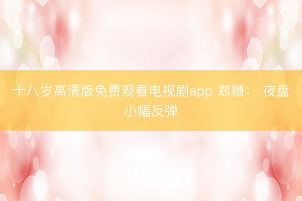 十八岁高清版免费观看电视剧app 郑糖： 夜盘小幅反弹