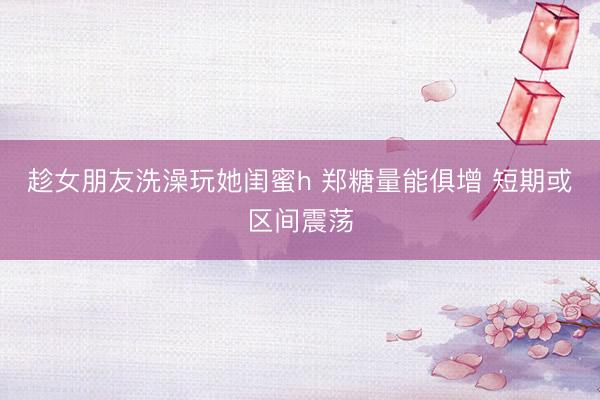 趁女朋友洗澡玩她闺蜜h 郑糖量能俱增 短期或区间震荡