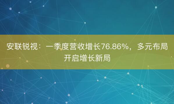 安联锐视：一季度营收增长76.86%，多元布局开启增长新局