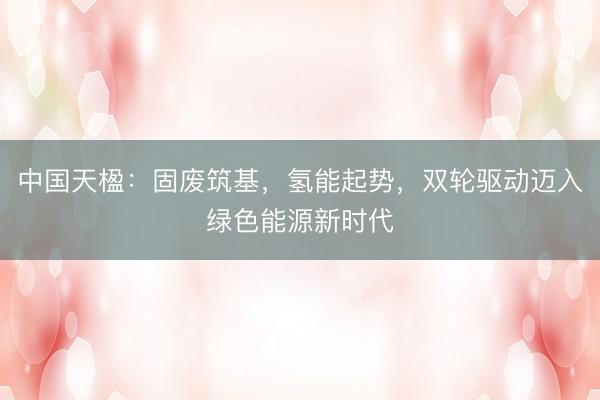 中国天楹：固废筑基，氢能起势，双轮驱动迈入绿色能源新时代
