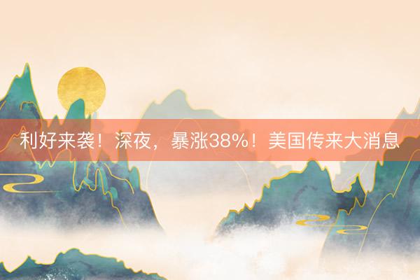 利好来袭！深夜，暴涨38%！美国传来大消息