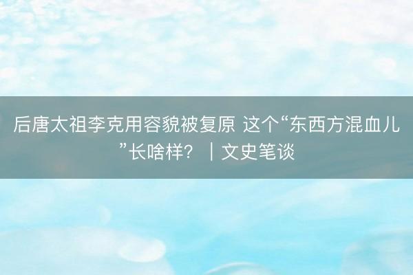 后唐太祖李克用容貌被复原 这个“东西方混血儿”长啥样？｜文史笔谈