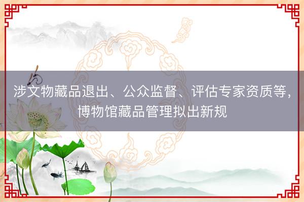 涉文物藏品退出、公众监督、评估专家资质等，博物馆藏品管理拟出新规