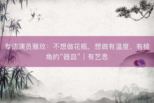 专访演员雅玫：不想做花瓶，想做有温度、有棱角的“器皿”｜有艺思
