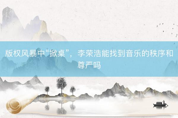 版权风暴中“掀桌”,李荣浩能找到音乐的秩序和尊严吗