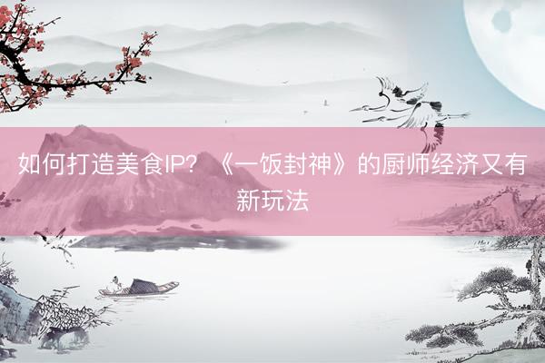 如何打造美食IP？《一饭封神》的厨师经济又有新玩法