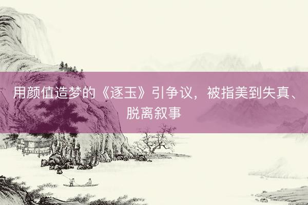 用颜值造梦的《逐玉》引争议,被指美到失真、脱离叙事