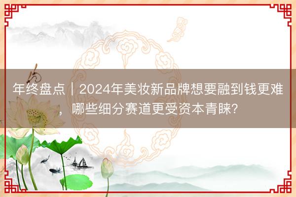 年终盘点｜2024年美妆新品牌想要融到钱更难，哪些细分赛道更受资本青睐？