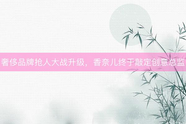 奢侈品牌抢人大战升级，香奈儿终于敲定创意总监