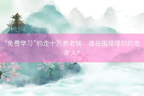 “免费学习”钓走十万养老钱：谁在围猎理财的老年人？