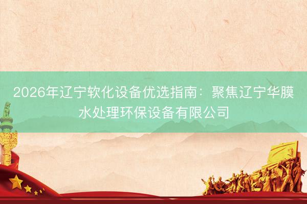 2026年辽宁软化设备优选指南：聚焦辽宁华膜水处理环保设备有限公司