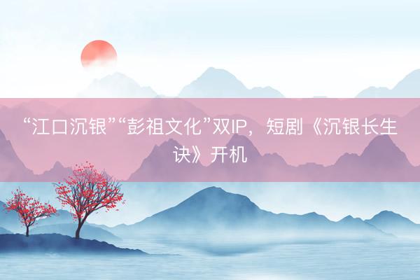 “江口沉银”“彭祖文化”双IP，短剧《沉银长生诀》开机