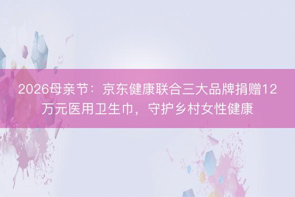2026母亲节：京东健康联合三大品牌捐赠12万元医用卫生巾，守护乡村女性健康