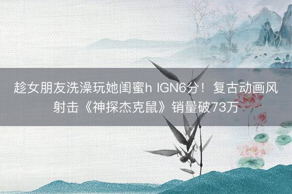 趁女朋友洗澡玩她闺蜜h IGN6分！复古动画风射击《神探杰克鼠》销量破73万