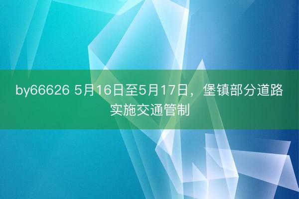 by66626 5月16日至5月17日，堡镇部分道路实施交通管制