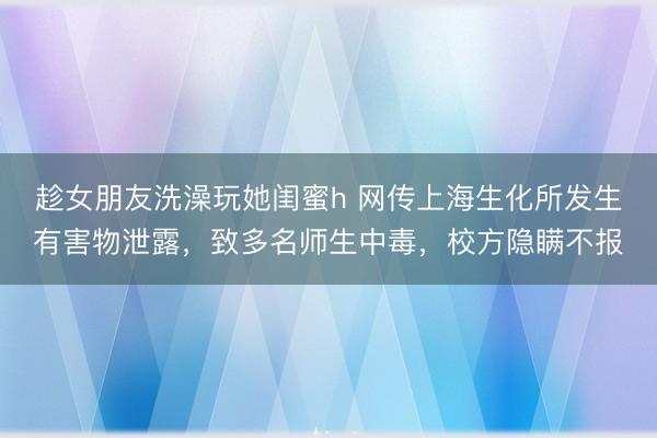 趁女朋友洗澡玩她闺蜜h 网传上海生化所发生有害物泄露，致多名师生中毒，校方隐瞒不报