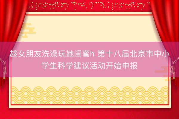 趁女朋友洗澡玩她闺蜜h 第十八届北京市中小学生科学建议活动开始申报