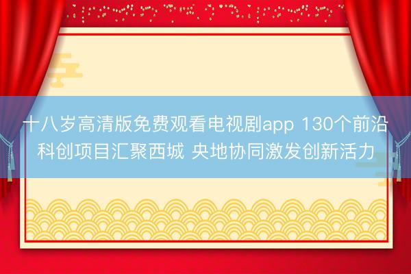 十八岁高清版免费观看电视剧app 130个前沿科创项目汇聚西城 央地协同激发创新活力