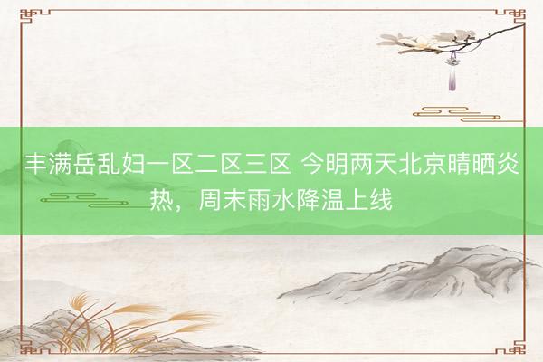 丰满岳乱妇一区二区三区 今明两天北京晴晒炎热，周末雨水降温上线