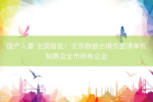 国产人妻 全国首批！北京数据出境负面清单机制惠及全市所有企业