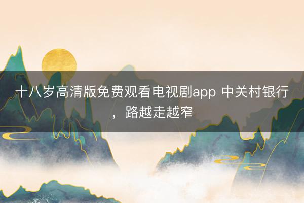 十八岁高清版免费观看电视剧app 中关村银行，路越走越窄