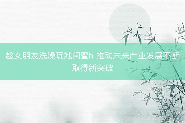 趁女朋友洗澡玩她闺蜜h 推动未来产业发展不断取得新突破