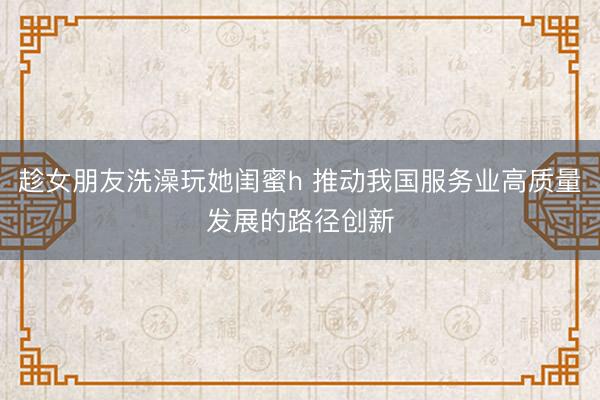 趁女朋友洗澡玩她闺蜜h 推动我国服务业高质量发展的路径创新