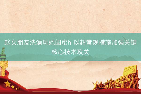 趁女朋友洗澡玩她闺蜜h 以超常规措施加强关键核心技术攻关