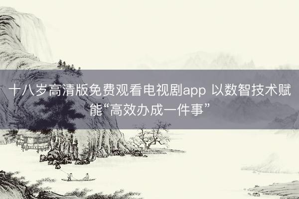 十八岁高清版免费观看电视剧app 以数智技术赋能“高效办成一件事”