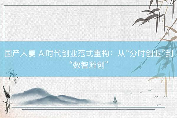 国产人妻 AI时代创业范式重构：从“分时创业”到“数智游创”