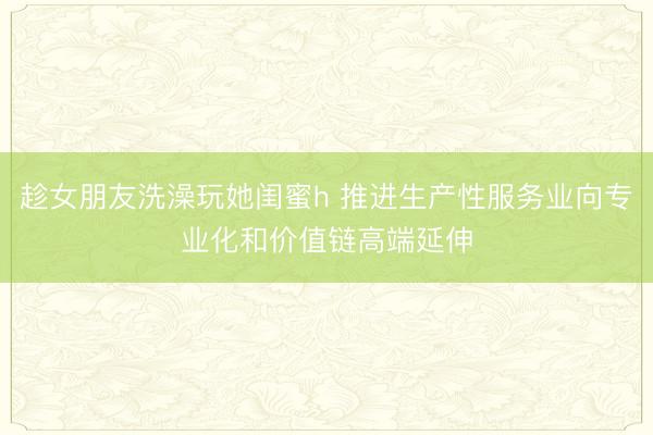 趁女朋友洗澡玩她闺蜜h 推进生产性服务业向专业化和价值链高端延伸
