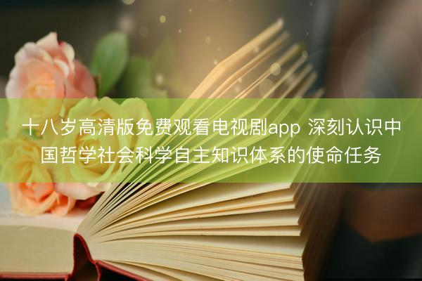 十八岁高清版免费观看电视剧app 深刻认识中国哲学社会科学自主知识体系的使命任务
