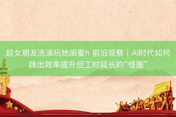 趁女朋友洗澡玩她闺蜜h 前沿观察丨AI时代如何跳出效率提升但工时延长的“怪圈”