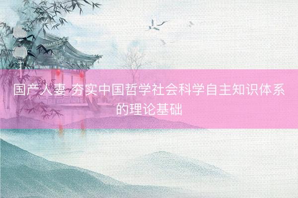 国产人妻 夯实中国哲学社会科学自主知识体系的理论基础