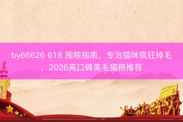 by66626 618 囤粮指南，专治猫咪疯狂掉毛，2026高口碑美毛猫粮推荐