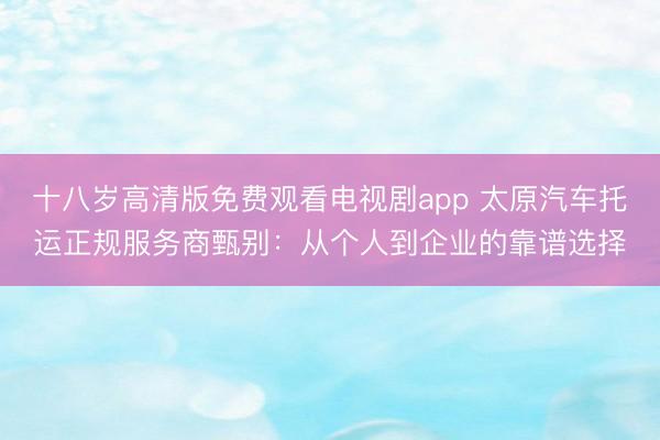 十八岁高清版免费观看电视剧app 太原汽车托运正规服务商甄别：从个人到企业的靠谱选择