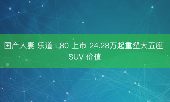 国产人妻 乐道 L80 上市 24.28万起重塑大五座 SUV 价值