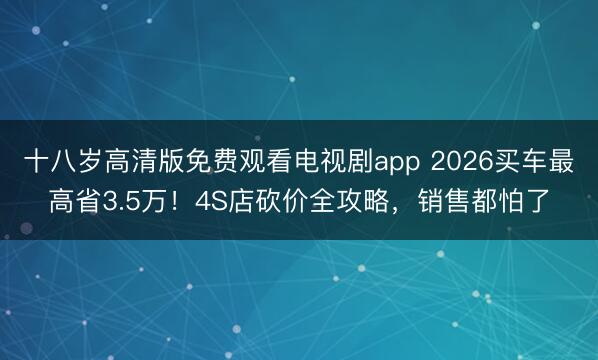 十八岁高清版免费观看电视剧app 2026买车最高省3.5万！4S店砍价全攻略，销售都怕了